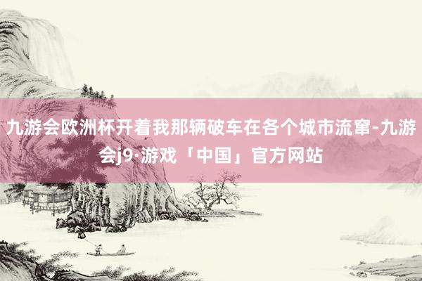 九游会欧洲杯开着我那辆破车在各个城市流窜-九游会j9·游戏「中国」官方网站