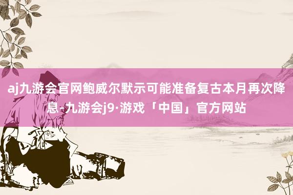 aj九游会官网鲍威尔默示可能准备复古本月再次降息-九游会j9·游戏「中国」官方网站