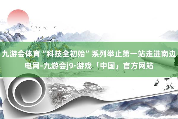九游会体育“科技全初始”系列举止第一站走进南边电网-九游会j9·游戏「中国」官方网站