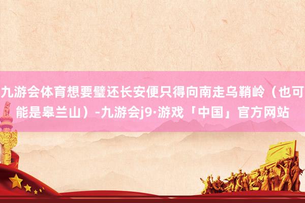 九游会体育想要璧还长安便只得向南走乌鞘岭（也可能是皋兰山）-九游会j9·游戏「中国」官方网站