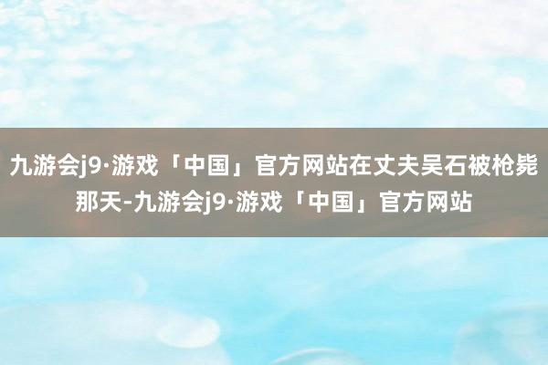 九游会j9·游戏「中国」官方网站在丈夫吴石被枪毙那天-九游会j9·游戏「中国」官方网站