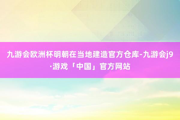 九游会欧洲杯明朝在当地建造官方仓库-九游会j9·游戏「中国」官方网站