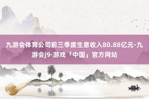 九游会体育公司前三季度生意收入80.88亿元-九游会j9·游戏「中国」官方网站