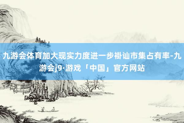 九游会体育加大现实力度进一步褂讪市集占有率-九游会j9·游戏「中国」官方网站