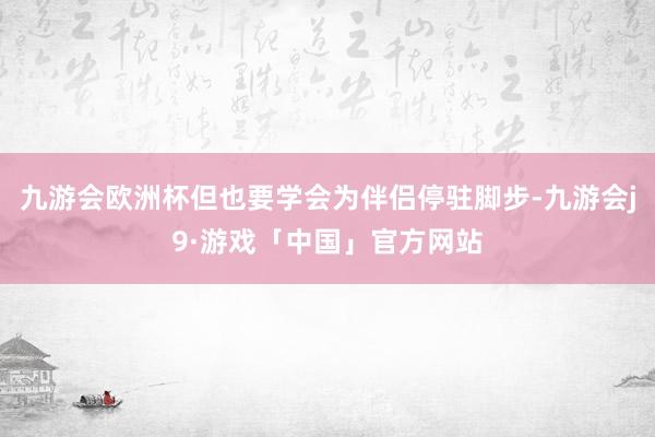 九游会欧洲杯但也要学会为伴侣停驻脚步-九游会j9·游戏「中国」官方网站