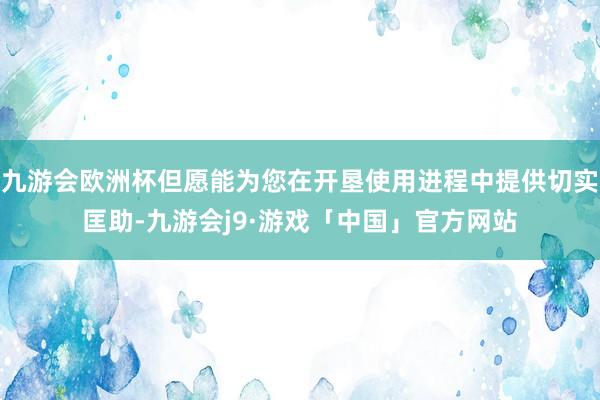 九游会欧洲杯但愿能为您在开垦使用进程中提供切实匡助-九游会j9·游戏「中国」官方网站