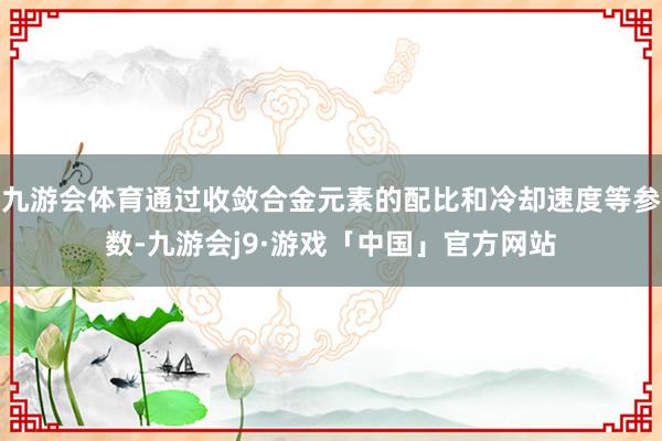 九游会体育通过收敛合金元素的配比和冷却速度等参数-九游会j9·游戏「中国」官方网站