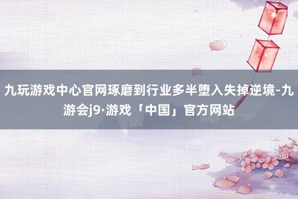 九玩游戏中心官网琢磨到行业多半堕入失掉逆境-九游会j9·游戏「中国」官方网站