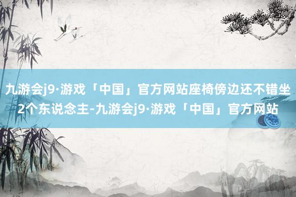 九游会j9·游戏「中国」官方网站座椅傍边还不错坐2个东说念主-九游会j9·游戏「中国」官方网站