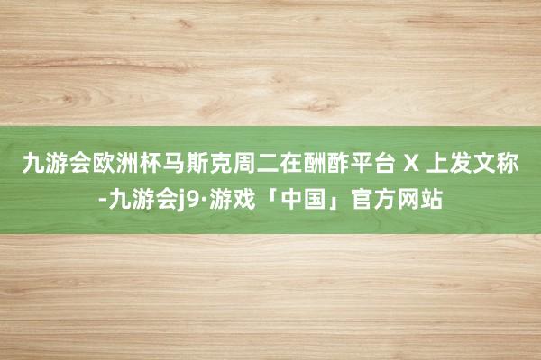 九游会欧洲杯　　马斯克周二在酬酢平台 X 上发文称-九游会j9·游戏「中国」官方网站