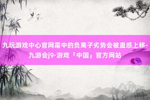 九玩游戏中心官网霜中的负离子劣势会被蛊惑上移-九游会j9·游戏「中国」官方网站