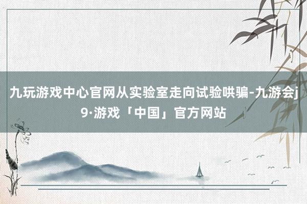 九玩游戏中心官网从实验室走向试验哄骗-九游会j9·游戏「中国」官方网站