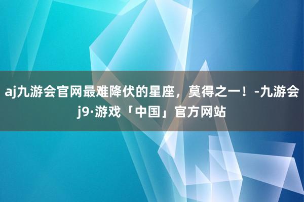 aj九游会官网最难降伏的星座，莫得之一！-九游会j9·游戏「中国」官方网站