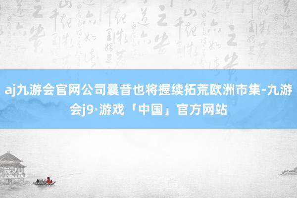 aj九游会官网公司曩昔也将握续拓荒欧洲市集-九游会j9·游戏「中国」官方网站
