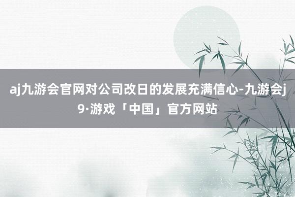 aj九游会官网对公司改日的发展充满信心-九游会j9·游戏「中国」官方网站