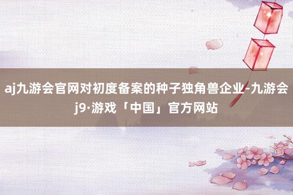 aj九游会官网对初度备案的种子独角兽企业-九游会j9·游戏「中国」官方网站
