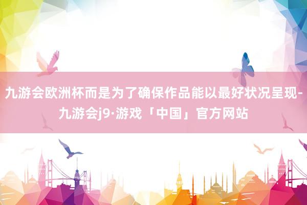 九游会欧洲杯而是为了确保作品能以最好状况呈现-九游会j9·游戏「中国」官方网站