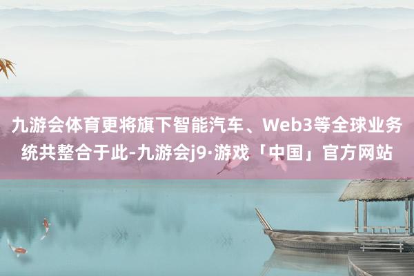 九游会体育更将旗下智能汽车、Web3等全球业务统共整合于此-九游会j9·游戏「中国」官方网站