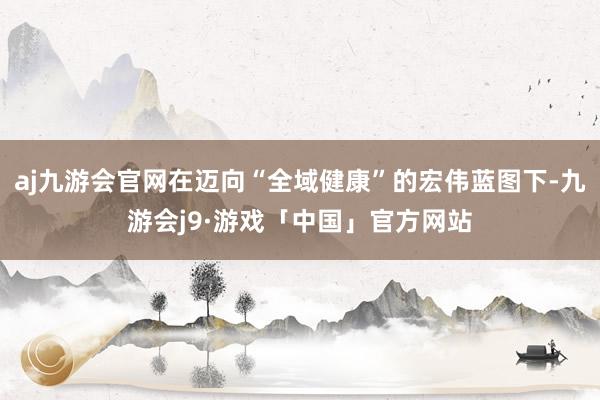 aj九游会官网在迈向“全域健康”的宏伟蓝图下-九游会j9·游戏「中国」官方网站