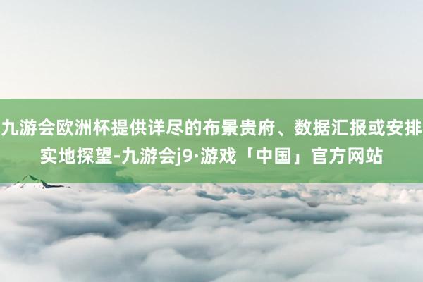 九游会欧洲杯提供详尽的布景贵府、数据汇报或安排实地探望-九游会j9·游戏「中国」官方网站