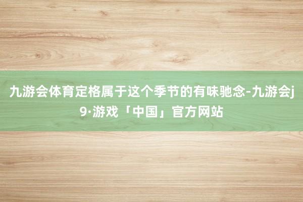 九游会体育定格属于这个季节的有味驰念-九游会j9·游戏「中国」官方网站