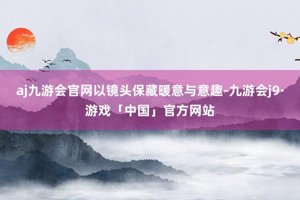 aj九游会官网以镜头保藏暖意与意趣-九游会j9·游戏「中国」官方网站