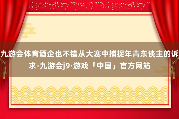 九游会体育酒企也不错从大赛中捕捉年青东谈主的诉求-九游会j9·游戏「中国」官方网站