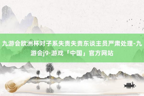 九游会欧洲杯对子系失责失责东谈主员严肃处理-九游会j9·游戏「中国」官方网站