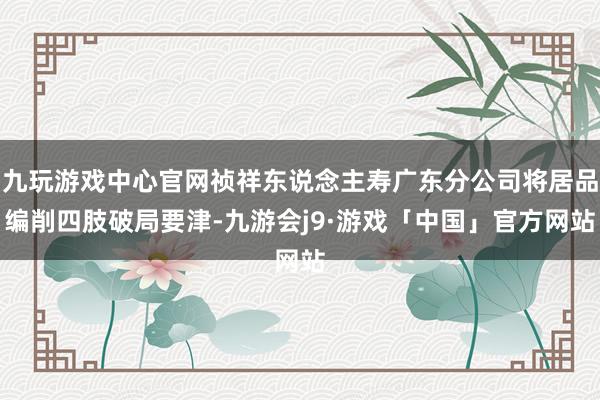 九玩游戏中心官网祯祥东说念主寿广东分公司将居品编削四肢破局要津-九游会j9·游戏「中国」官方网站