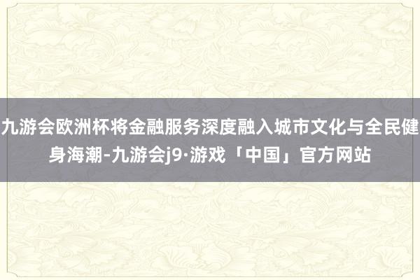 九游会欧洲杯将金融服务深度融入城市文化与全民健身海潮-九游会j9·游戏「中国」官方网站