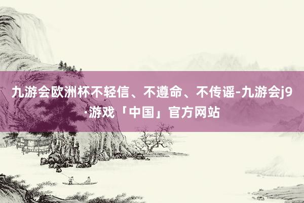 九游会欧洲杯不轻信、不遵命、不传谣-九游会j9·游戏「中国」官方网站
