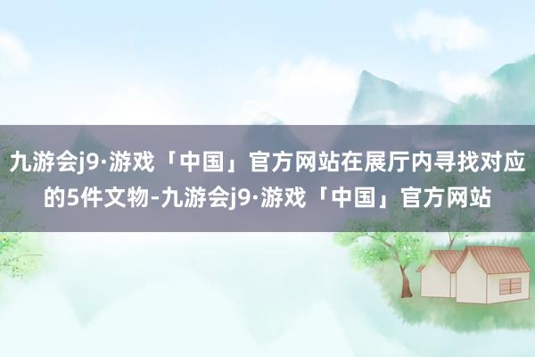 九游会j9·游戏「中国」官方网站在展厅内寻找对应的5件文物-九游会j9·游戏「中国」官方网站