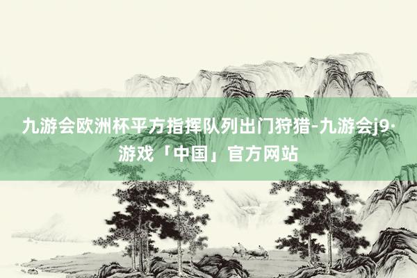 九游会欧洲杯平方指挥队列出门狩猎-九游会j9·游戏「中国」官方网站