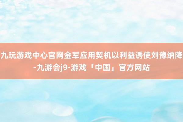 九玩游戏中心官网金军应用契机以利益诱使刘豫纳降-九游会j9·游戏「中国」官方网站
