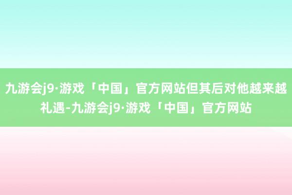 九游会j9·游戏「中国」官方网站但其后对他越来越礼遇-九游会j9·游戏「中国」官方网站