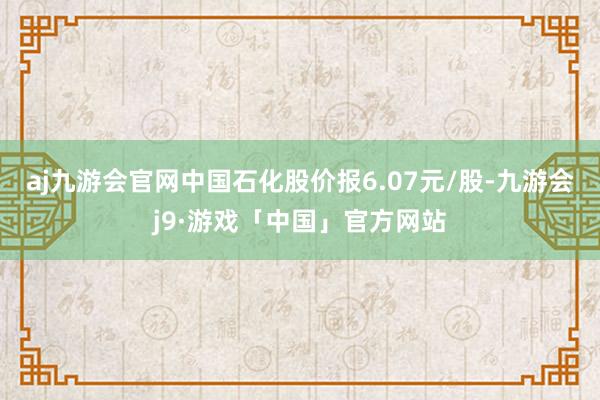 aj九游会官网中国石化股价报6.07元/股-九游会j9·游戏「中国」官方网站