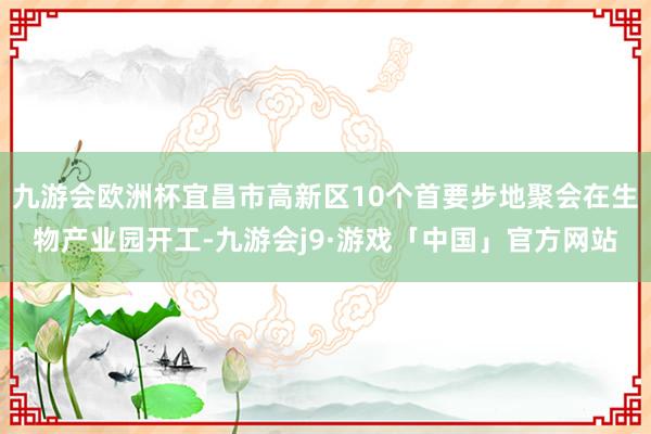九游会欧洲杯宜昌市高新区10个首要步地聚会在生物产业园开工-九游会j9·游戏「中国」官方网站