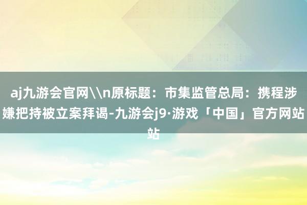 aj九游会官网\n原标题：市集监管总局：携程涉嫌把持被立案拜谒-九游会j9·游戏「中国」官方网站