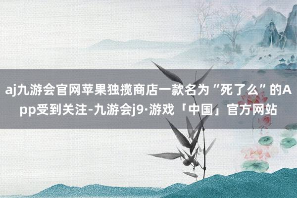 aj九游会官网苹果独揽商店一款名为“死了么”的App受到关注-九游会j9·游戏「中国」官方网站
