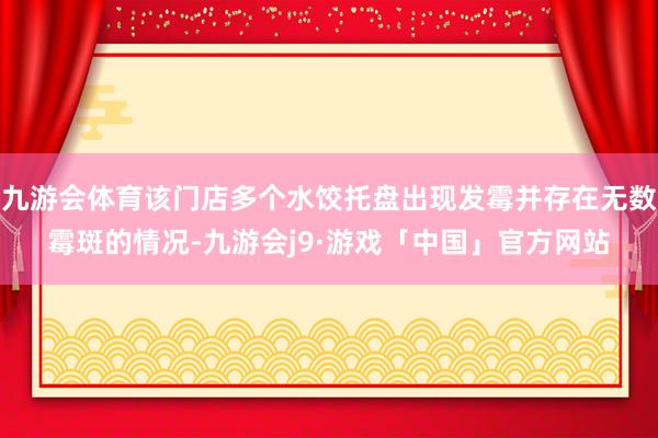 九游会体育该门店多个水饺托盘出现发霉并存在无数霉斑的情况-九游会j9·游戏「中国」官方网站
