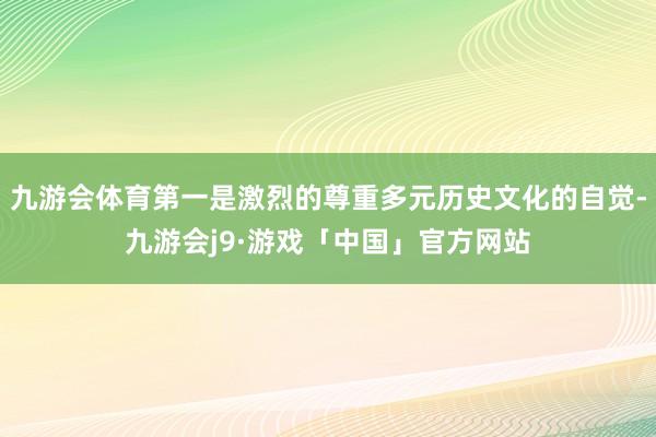 九游会体育第一是激烈的尊重多元历史文化的自觉-九游会j9·游戏「中国」官方网站