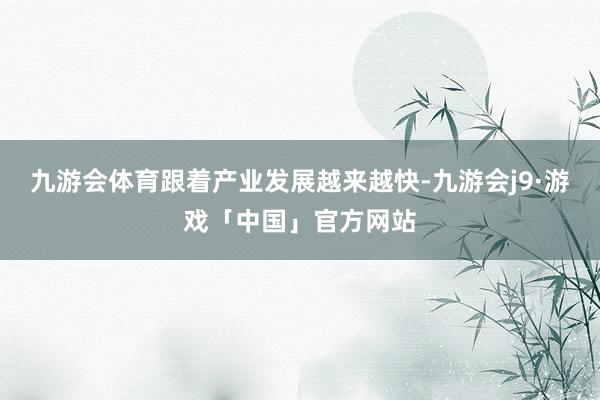 九游会体育跟着产业发展越来越快-九游会j9·游戏「中国」官方网站