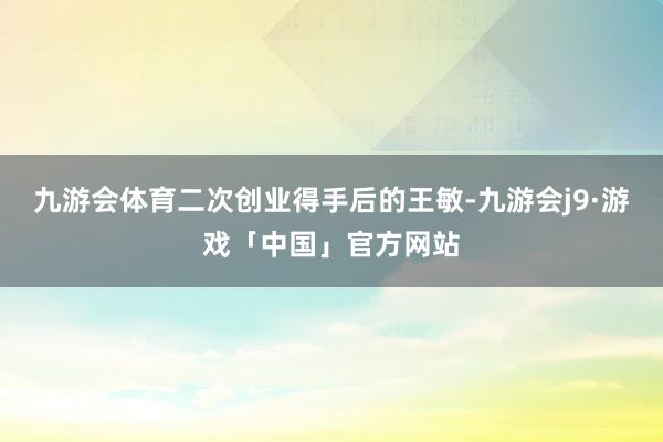 九游会体育二次创业得手后的王敏-九游会j9·游戏「中国」官方网站