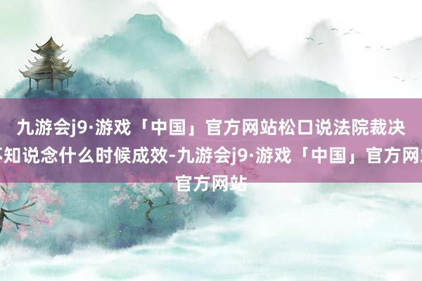 九游会j9·游戏「中国」官方网站松口说法院裁决不知说念什么时候成效-九游会j9·游戏「中国」官方网站