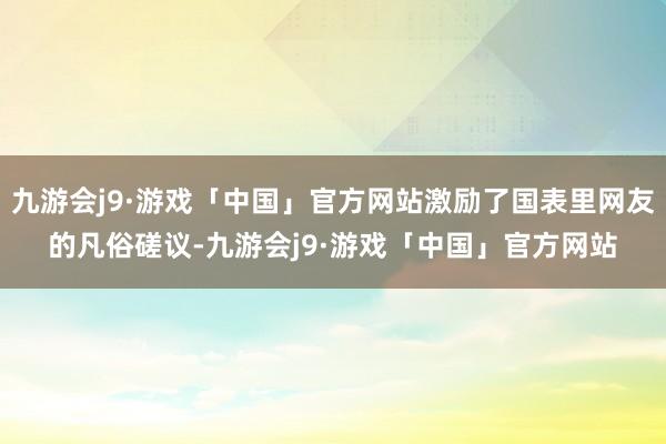 九游会j9·游戏「中国」官方网站激励了国表里网友的凡俗磋议-九游会j9·游戏「中国」官方网站