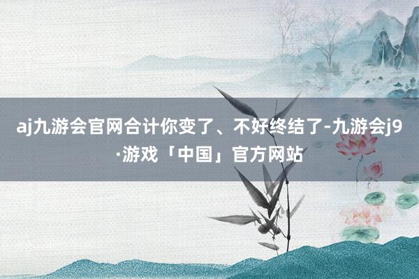 aj九游会官网合计你变了、不好终结了-九游会j9·游戏「中国」官方网站